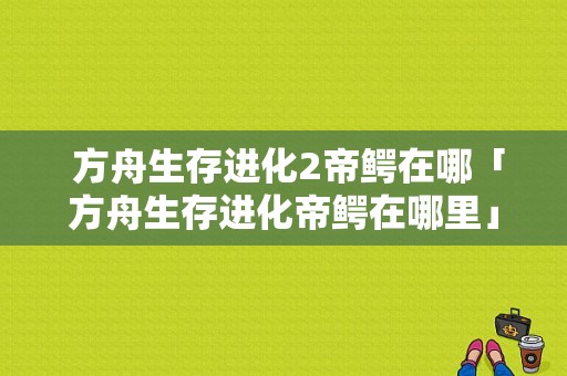  方舟生存进化2帝鳄在哪「方舟生存进化帝鳄在哪里」